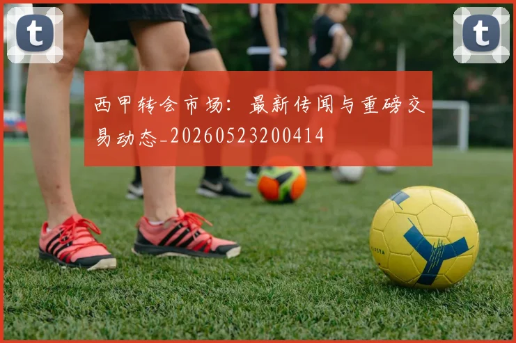 西甲转会市场：最新传闻与重磅交易动态_20260523200414