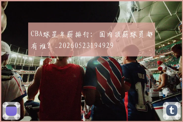 CBA球星年薪排行：国内顶薪球员都有谁？_20260523194929