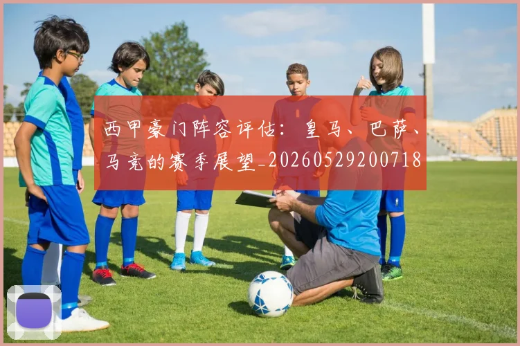 西甲豪门阵容评估：皇马、巴萨、马竞的赛季展望_20260529200718