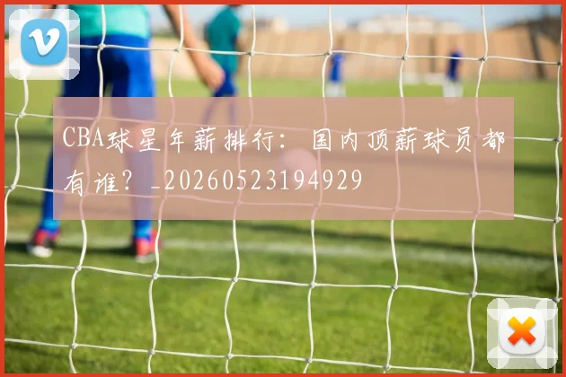 CBA球星年薪排行:国内顶薪球员都有谁?_20260523194929