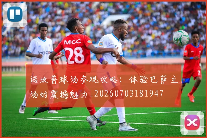 诺坎普球场参观攻略:体验巴萨主场的震撼魅力_20260703181947
