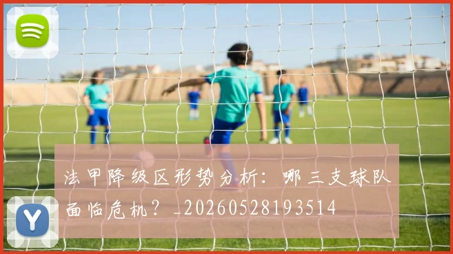 法甲降级区形势分析：哪三支球队面临危机？_20260528193514