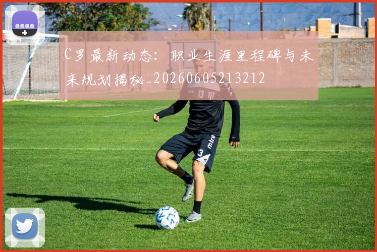 C罗最新动态：职业生涯里程碑与未来规划揭秘_20260605213212