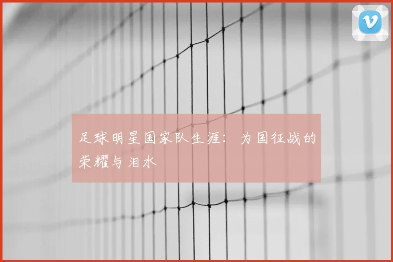 足球明星国家队生涯:为国征战的荣耀与泪水