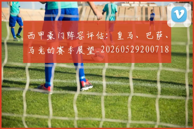 西甲豪门阵容评估:皇马、巴萨、马竞的赛季展望_20260529200718